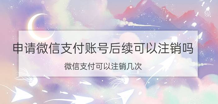 申请微信支付账号后续可以注销吗 微信支付可以注销几次？